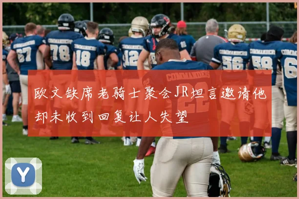 欧文缺席老骑士聚会JR坦言邀请他却未收到回复让人失望