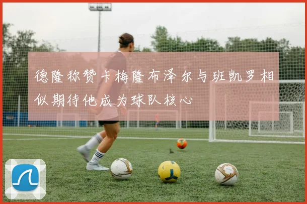 德隆称赞卡梅隆布泽尔与班凯罗相似期待他成为球队核心