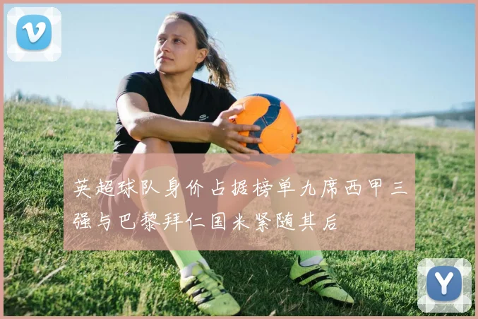 英超球队身价占据榜单九席西甲三强与巴黎拜仁国米紧随其后