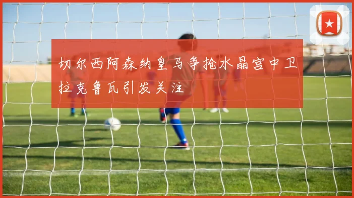 切尔西阿森纳皇马争抢水晶宫中卫拉克鲁瓦引发关注