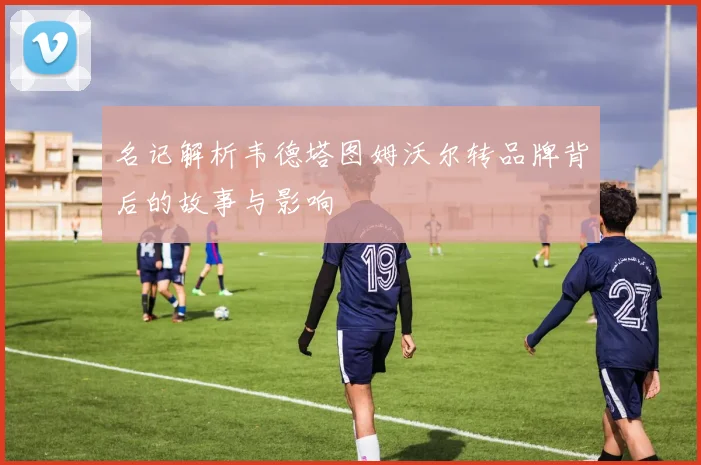 名记解析韦德塔图姆沃尔转品牌背后的故事与影响