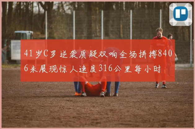 41岁C罗逆袭质疑双响全场拼搏8406米展现惊人速度316公里每小时