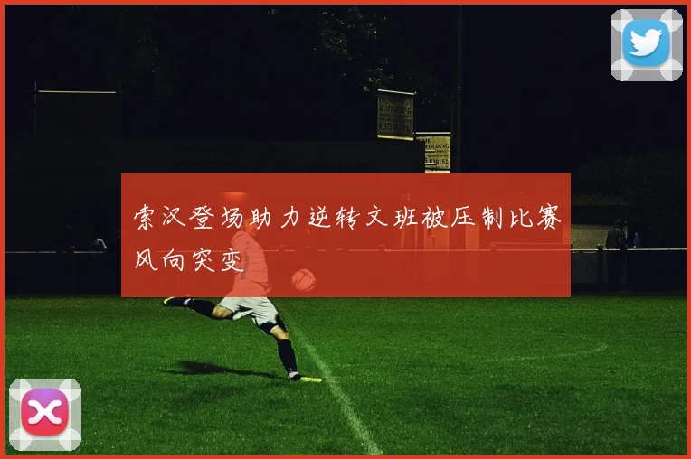 索汉登场助力逆转文班被压制比赛风向突变