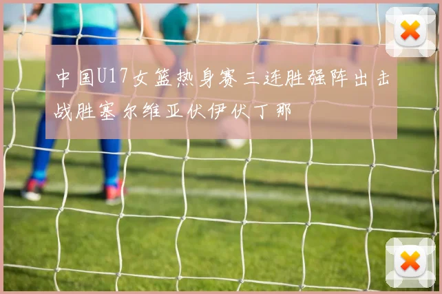 中国U17女篮热身赛三连胜强阵出击战胜塞尔维亚伏伊伏丁那
