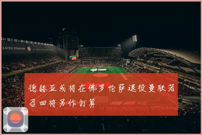 德赫亚或将在佛罗伦萨退役曼联若召回将另作打算