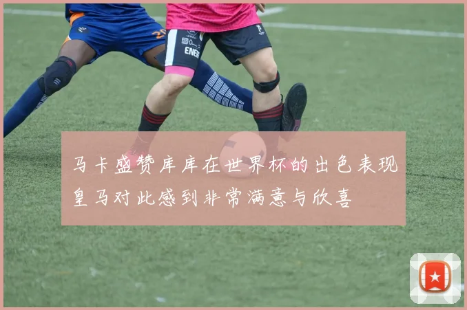 马卡盛赞库库在世界杯的出色表现皇马对此感到非常满意与欣喜
