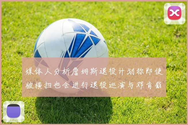 媒体人分析詹姆斯退役计划称即使被横扫也会进行退役巡演与邓肯截然不同