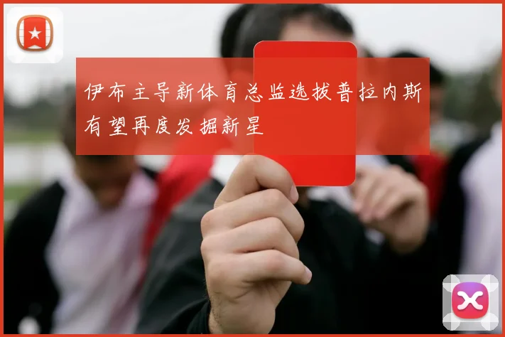 伊布主导新体育总监选拔普拉内斯有望再度发掘新星