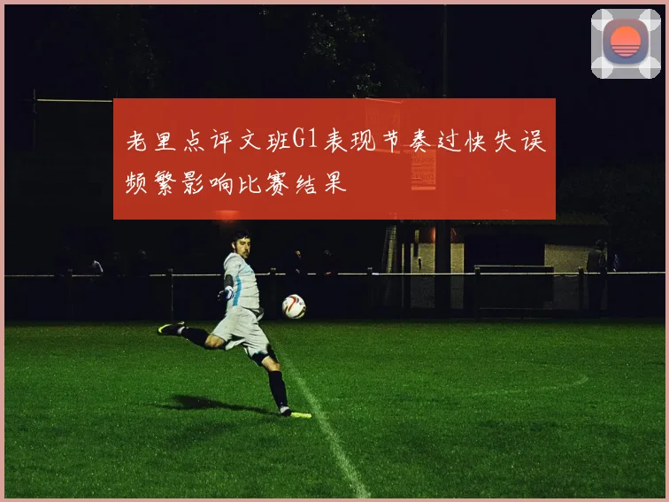 老里点评文班G1表现节奏过快失误频繁影响比赛结果