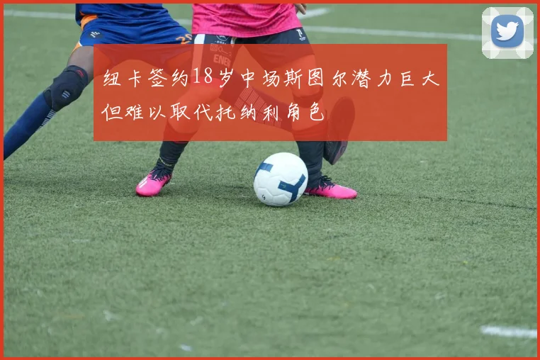 纽卡签约18岁中场斯图尔潜力巨大但难以取代托纳利角色