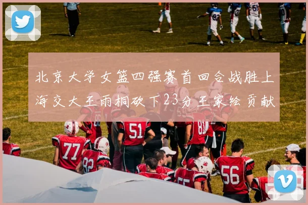北京大学女篮四强赛首回合战胜上海交大王雨桐砍下23分王家绘贡献21分14篮板