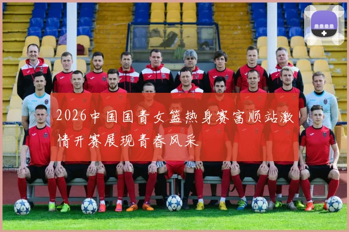 2026中国国青女篮热身赛富顺站激情开赛展现青春风采