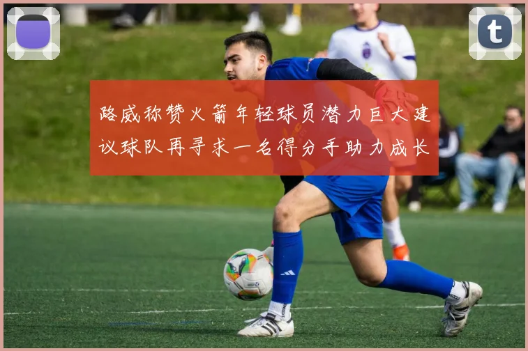 路威称赞火箭年轻球员潜力巨大建议球队再寻求一名得分手助力成长