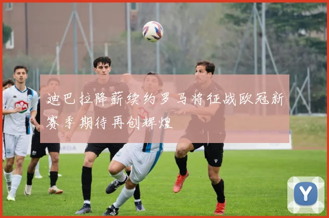 迪巴拉降薪续约罗马将征战欧冠新赛季期待再创辉煌