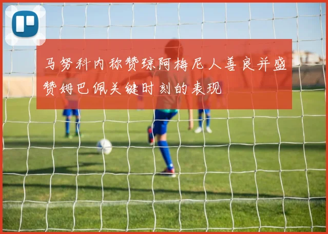 马努科内称赞琼阿梅尼人善良并盛赞姆巴佩关键时刻的表现
