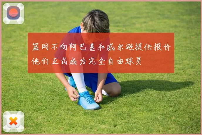 篮网不向阿巴基和威尔逊提供报价他们正式成为完全自由球员