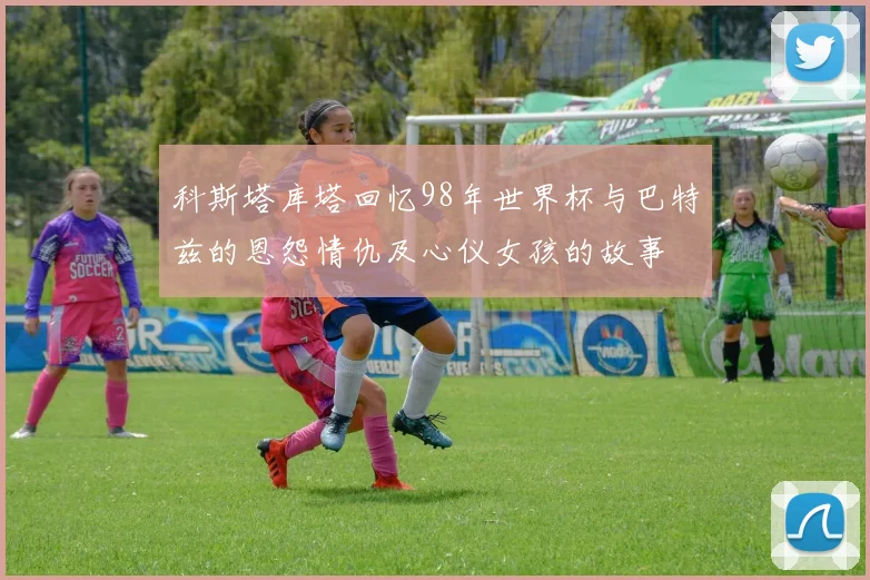 科斯塔库塔回忆98年世界杯与巴特兹的恩怨情仇及心仪女孩的故事