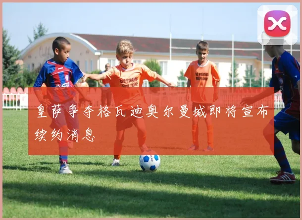 皇萨争夺格瓦迪奥尔曼城即将宣布续约消息