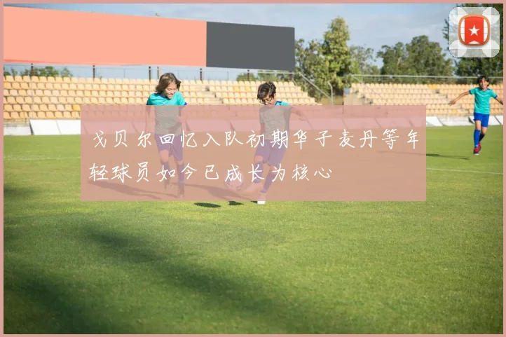 戈贝尔回忆入队初期华子麦丹等年轻球员如今已成长为核心
