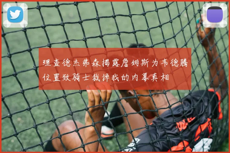 理查德杰弗森揭露詹姆斯为韦德腾位置致骑士裁掉我的内幕真相