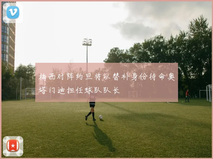 梅西对阵约旦将以替补身份待命奥塔门迪担任球队队长