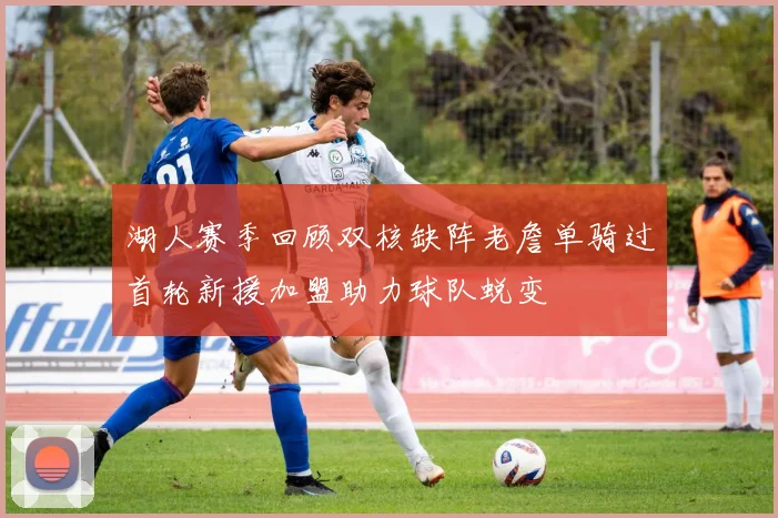 湖人赛季回顾双核缺阵老詹单骑过首轮新援加盟助力球队蜕变