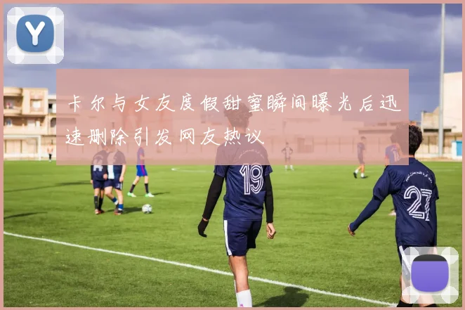 卡尔与女友度假甜蜜瞬间曝光后迅速删除引发网友热议