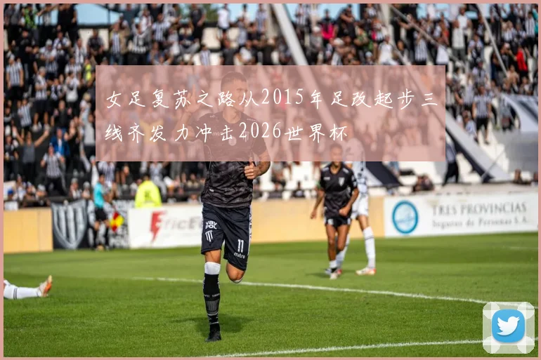 女足复苏之路从2015年足改起步三线齐发力冲击2026世界杯