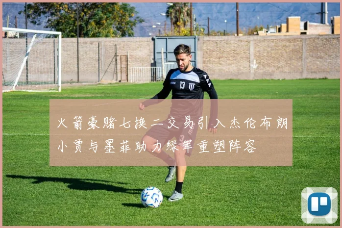 火箭豪赌七换二交易引入杰伦布朗小贾与墨菲助力绿军重塑阵容