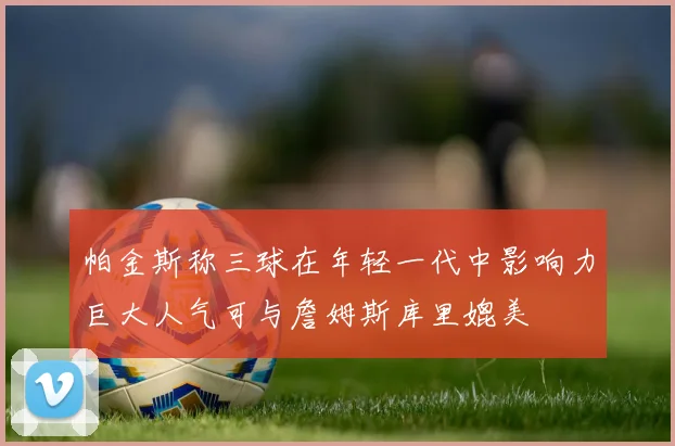 帕金斯称三球在年轻一代中影响力巨大人气可与詹姆斯库里媲美