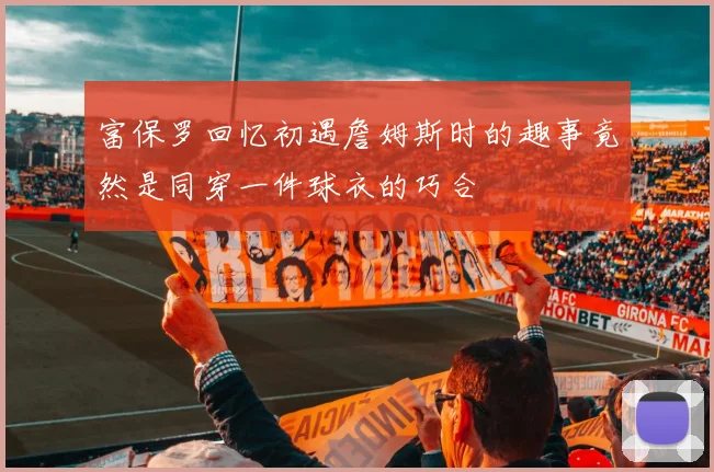 富保罗回忆初遇詹姆斯时的趣事竟然是同穿一件球衣的巧合
