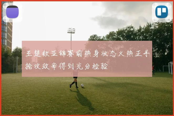 王楚钦亚锦赛前热身状态火热正手抢攻效率得到充分检验